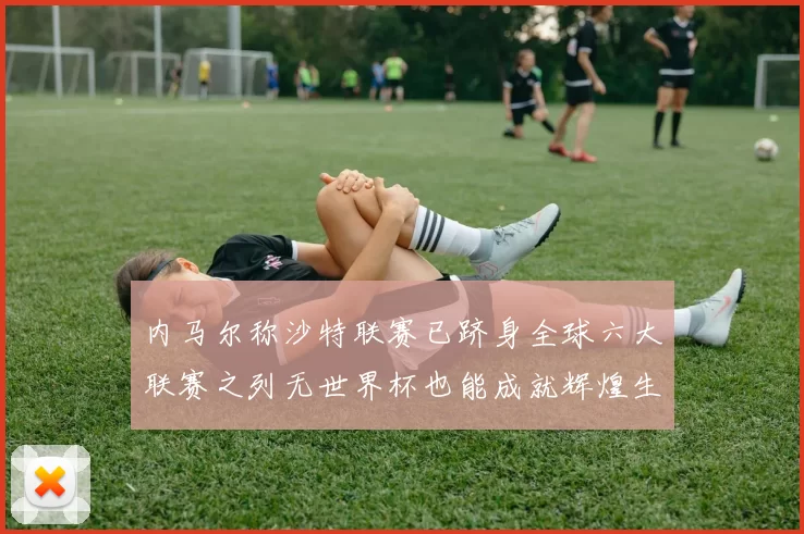 内马尔称沙特联赛已跻身全球六大联赛之列无世界杯也能成就辉煌生涯