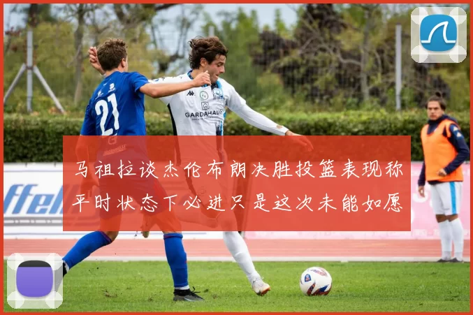 马祖拉谈杰伦布朗决胜投篮表现称平时状态下必进只是这次未能如愿