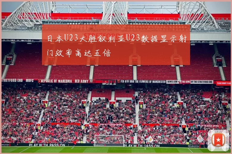 日本U23大胜叙利亚U23数据显示射门效率高达五倍