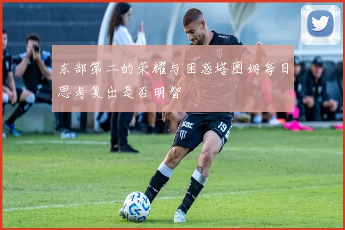 东部第二的荣耀与困惑塔图姆每日思考复出是否明智