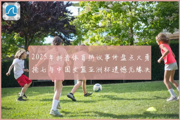 2025年抖音体育热议事件盘点火勇抢七与中国女篮亚洲杯遗憾无缘决赛