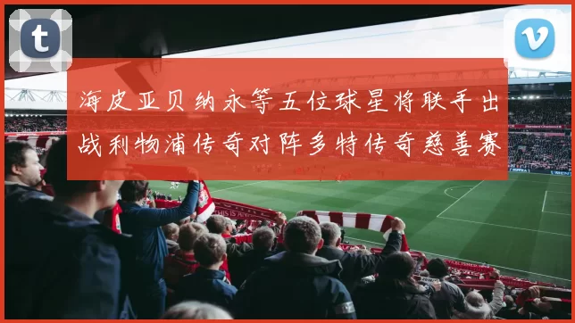 海皮亚贝纳永等五位球星将联手出战利物浦传奇对阵多特传奇慈善赛
