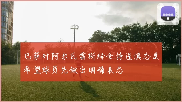 巴萨对阿尔瓦雷斯转会持谨慎态度希望球员先做出明确表态