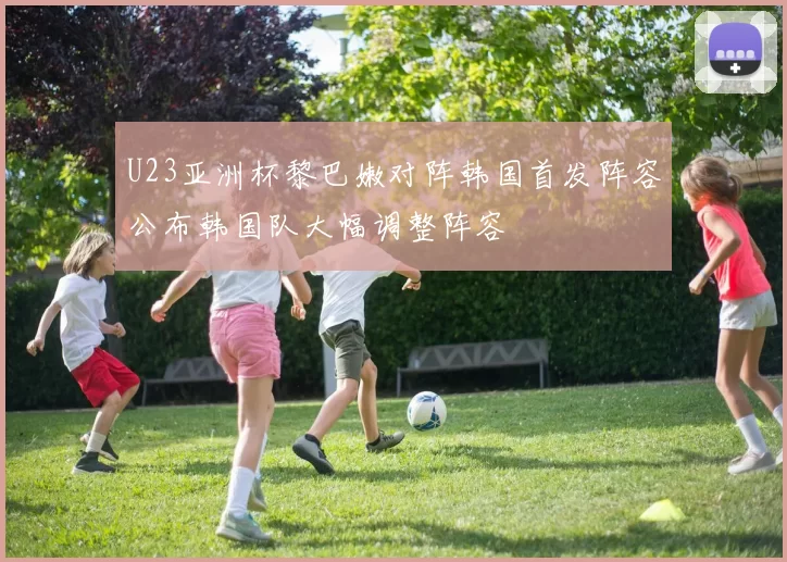 U23亚洲杯黎巴嫩对阵韩国首发阵容公布韩国队大幅调整阵容