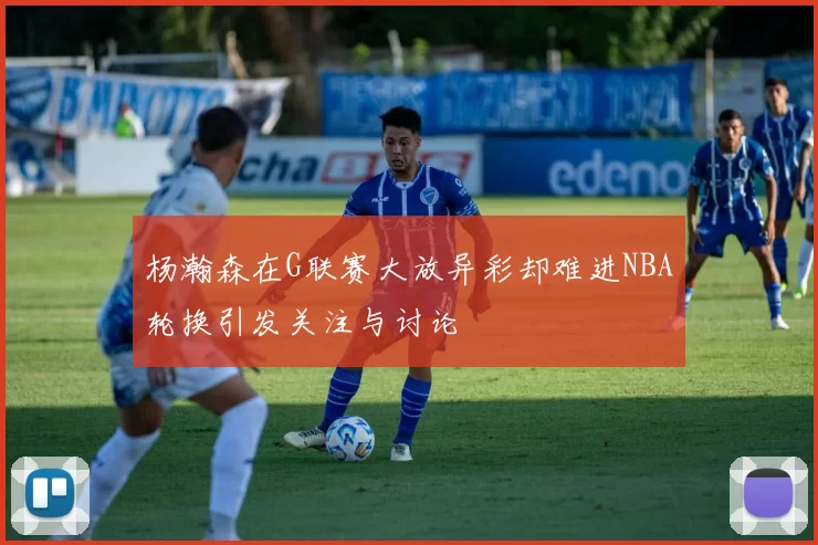 杨瀚森在G联赛大放异彩却难进NBA轮换引发关注与讨论
