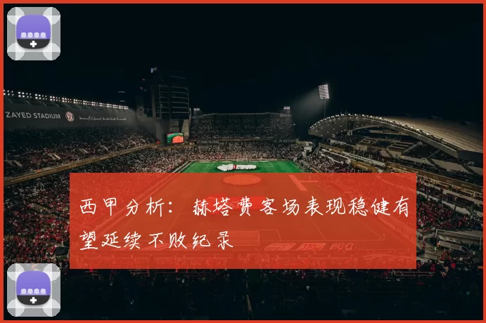 西甲分析：赫塔费客场表现稳健有望延续不败纪录